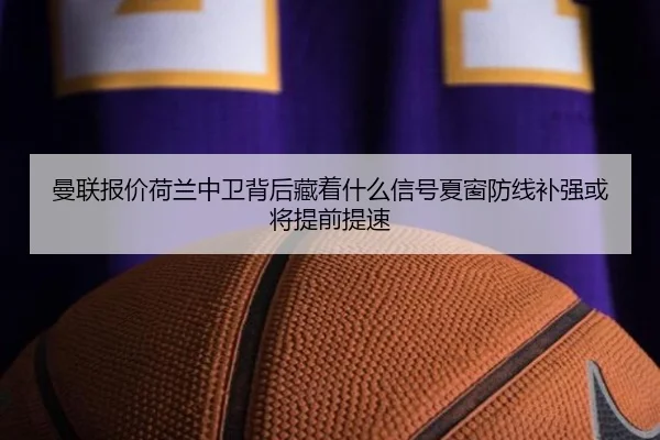 曼联报价荷兰中卫背后藏着什么信号夏窗防线补强或将提前提速